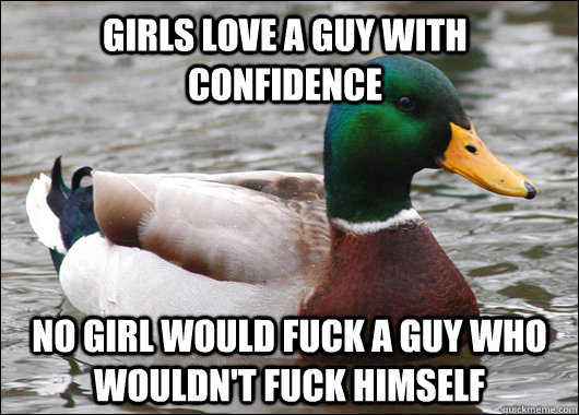 girls love a guy with confidence  no girl would fuck a guy who wouldn't fuck himself  Actual Advice Mallard