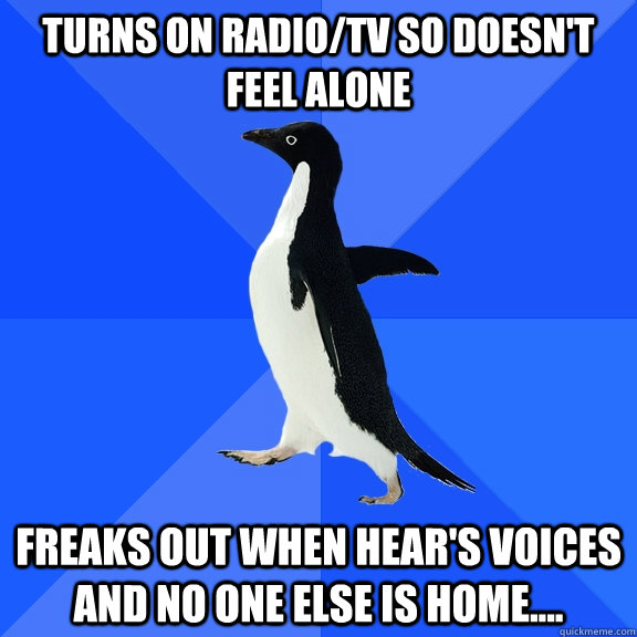 Turns on Radio/tv so doesn't feel alone Freaks out when hear's voices and no one else is home....  Socially Awkward Penguin