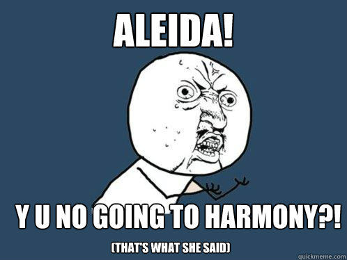 ALEIDA! y u no going to harmony?! (that's what she said)  Y U No