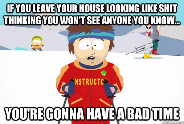 If you leave your house looking like shit thinking you won't see anyone you know... You're gonna have a bad time  Bad Time Ski Instructor