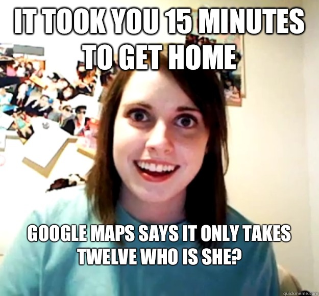 It took you 15 minutes to get home Google maps says it only takes twelve who is she?
  Overly Attached Girlfriend