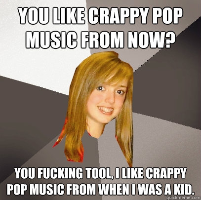 You like crappy pop music from now? You fucking tool, I like crappy pop music from when I was a kid.  Musically Oblivious 8th Grader