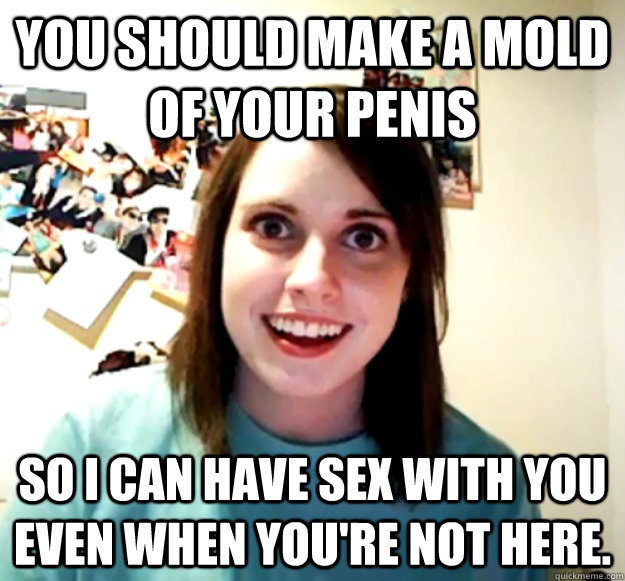You should make a mold of your penis So I can have sex with you even when you're not here. - You should make a mold of your penis So I can have sex with you even when you're not here.  Overly Attached Girlfriend