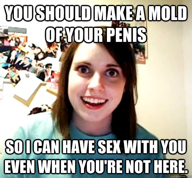 You should make a mold of your penis So I can have sex with you even when you're not here.  Overly Attached Girlfriend