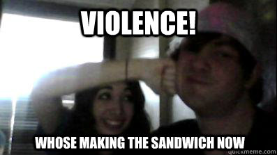 Violence! Whose making the sandwich now  