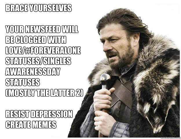Brace yourselves

Your newsfeed will
be clogged with 
love/#foreveralone
statuses/singles
awarenessday
statuses
(Mostly the Latter 2)

Resist Depression
Create Memes  Imminent Ned