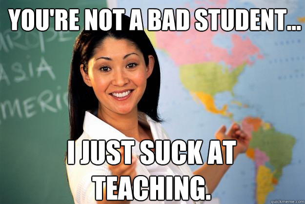 You're not a bad student... I just suck at teaching.  Unhelpful High School Teacher