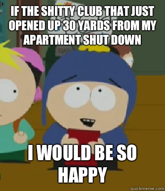If the shitty club that just opened up 30 yards from my apartment shut down I would be so happy  Craig - I would be so happy