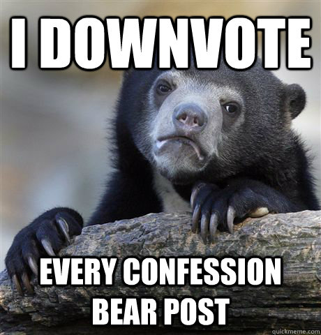 I downvote every confession bear post  Confession Bear