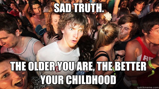 Sad truth.  The older you are, the better your childhood  Sudden Clarity Clarence