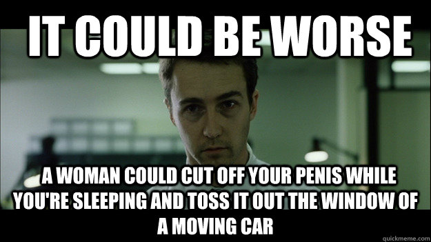  It could be worse   A woman could cut off your penis while you're sleeping and toss it out the window of a moving car -  It could be worse   A woman could cut off your penis while you're sleeping and toss it out the window of a moving car  Edward Norton