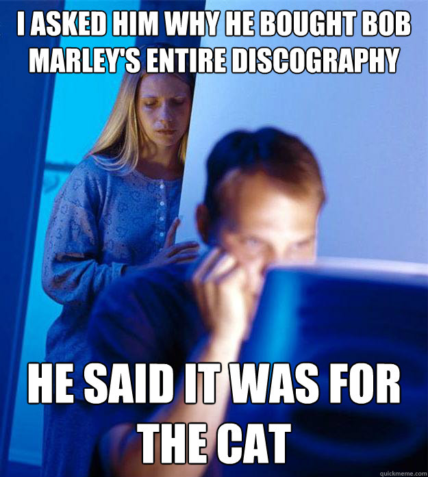 I asked him why he bought bob marley's entire discography he said it was for the cat  Redditors Wife