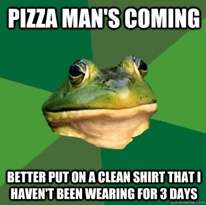 Pizza Man's coming Better put on a clean shirt that i haven't been wearing for 3 days  Foul Bachelor Frog