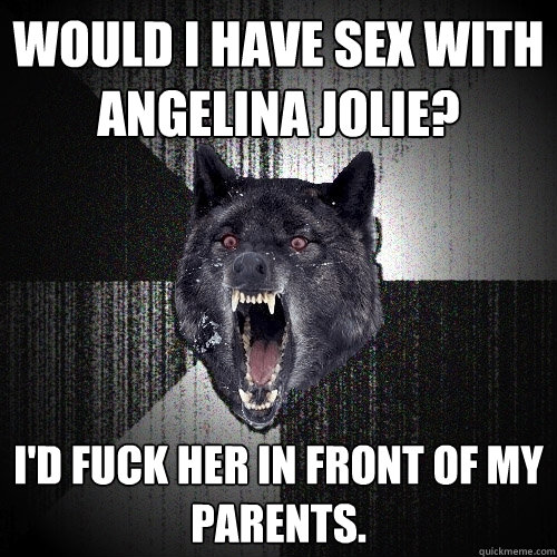 would i have sex with angelina jolie? i'd fuck her in front of my parents.  Insanity Wolf