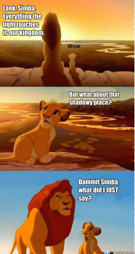Look, Simba. Everything the light touches is our kingdom. But what about that shadowy place? Dammit Simba, what did I JUST say? - Look, Simba. Everything the light touches is our kingdom. But what about that shadowy place? Dammit Simba, what did I JUST say?  Mufasa and Simba