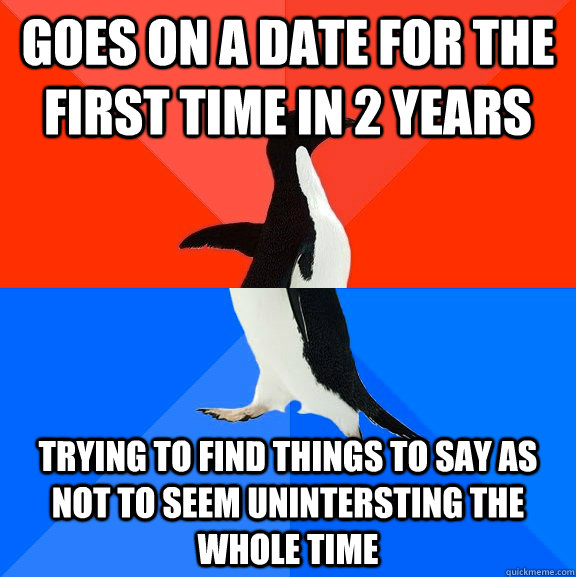 Goes on a date for the first time in 2 years trying to find things to say as not to seem unintersting the whole time  Socially Awesome Awkward Penguin