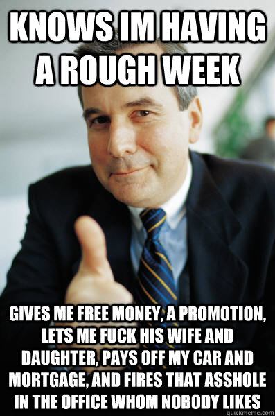 Knows Im having a rough week Gives me free money, a promotion, lets me fuck his wife and daughter, pays off my car and mortgage, and fires that asshole in the office whom nobody likes  Good Guy Boss