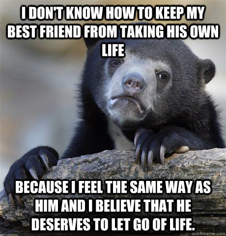 i don't know how to keep my best friend from taking his own life because i feel the same way as him and i believe that he deserves to let go of life.  Confession Bear