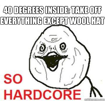 40 degrees inside: take off everything except wool hat  So Hardcore
