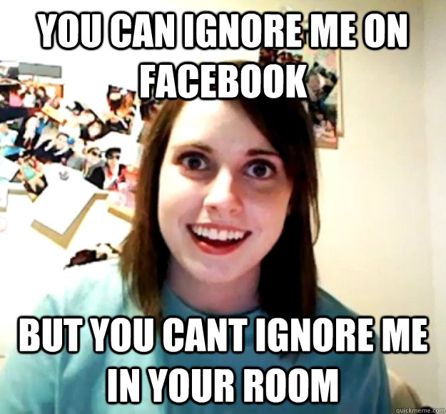 you can ignore me on facebook but you cant ignore me in your room  Overly Attached Girlfriend