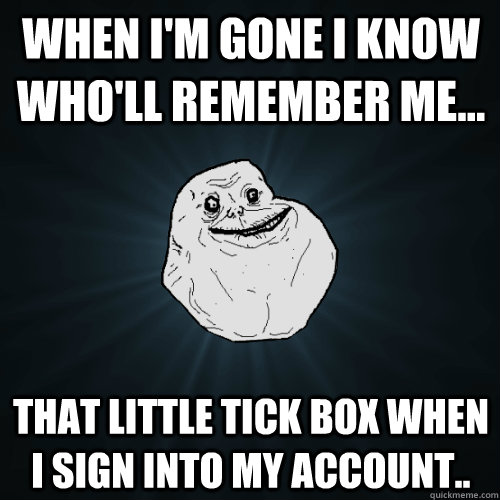 When I'm gone i know who'll remember me... That little tick box when i sign into my account..  Forever Alone