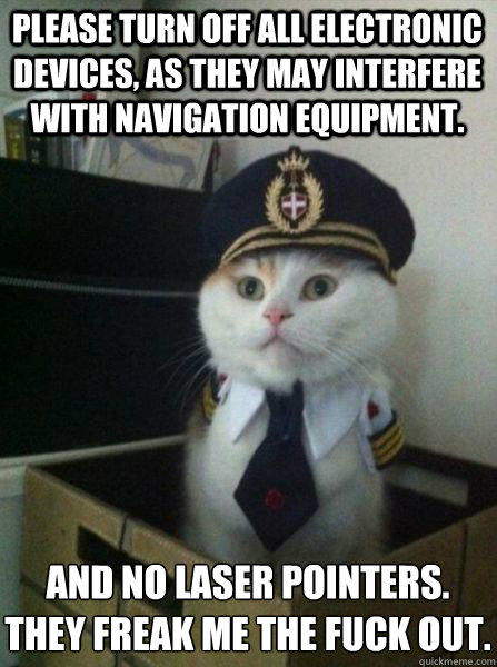 Please turn off all electronic devices, as they may interfere with navigation equipment. And no laser pointers.
They freak me the fuck out. - Please turn off all electronic devices, as they may interfere with navigation equipment. And no laser pointers.
They freak me the fuck out.  Captain kitteh