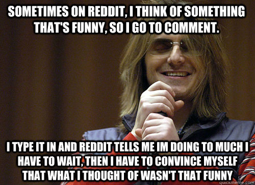 Sometimes On Reddit, I think of something that's funny, so i go to comment. I type it in and Reddit tells me im doing to much I have to wait, then I have to convince myself that what i thought of wasn't that funny  - Sometimes On Reddit, I think of something that's funny, so i go to comment. I type it in and Reddit tells me im doing to much I have to wait, then I have to convince myself that what i thought of wasn't that funny   Mitch Hedberg Meme