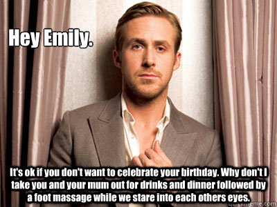 Hey Emily. It's ok if you don't want to celebrate your birthday. Why don't I take you and your mum out for drinks and dinner followed by a foot massage while we stare into each others eyes.  - Hey Emily. It's ok if you don't want to celebrate your birthday. Why don't I take you and your mum out for drinks and dinner followed by a foot massage while we stare into each others eyes.   Ryan Gosling Birthday