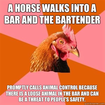 A horse walks into a bar and the bartender Promptly calls animal control because there is a loose animal in the bar and can be a threat to people's safety. - A horse walks into a bar and the bartender Promptly calls animal control because there is a loose animal in the bar and can be a threat to people's safety.  Anti-Joke Chicken
