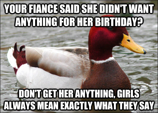 Your fiance said she didn't want anything for her birthday? Don't get her anything, girls always mean exactly what they say  Malicious Advice Mallard