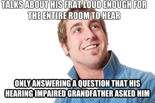 talks about his frat loud enough for the entire room to hear Only answering a question that his hearing impaired grandfather asked him - talks about his frat loud enough for the entire room to hear Only answering a question that his hearing impaired grandfather asked him  Misunderstood D-Bag