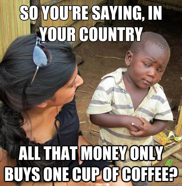 So you're saying, in your country all that money only buys one cup of coffee?  Skeptical 3rd World Child