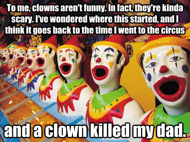 To me, clowns aren't funny. In fact, they're kinda scary. I've wondered where this started, and I think it goes back to the time I went to the circus  and a clown killed my dad. - To me, clowns aren't funny. In fact, they're kinda scary. I've wondered where this started, and I think it goes back to the time I went to the circus  and a clown killed my dad.  Jack Handy Clowns