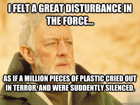 I felt a great disturbance in the force... As if a million pieces of plastic cried out in terror, and were suddently silenced. - I felt a great disturbance in the force... As if a million pieces of plastic cried out in terror, and were suddently silenced.  Obi Wan