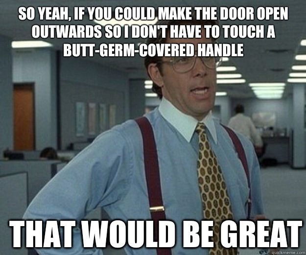 So yeah, if you could make the door open outwards so I don't have to touch a butt-germ-covered handle  THAT WOULD BE GREAT  that would be great