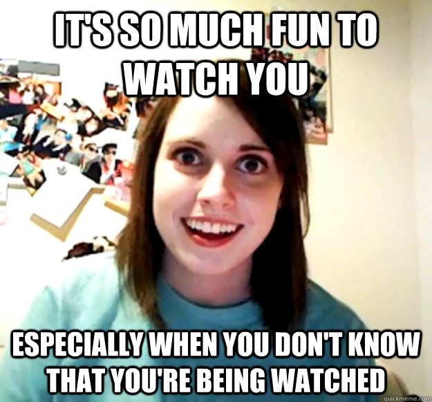 It's so much fun to watch you Especially when you don't know that you're being watched  Overly Attached Girlfriend
