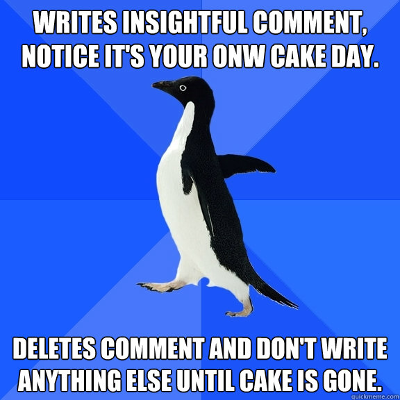 Writes insightful comment, notice it's your onw cake day. Deletes comment and don't write anything else until cake is gone.  Socially Awkward Penguin