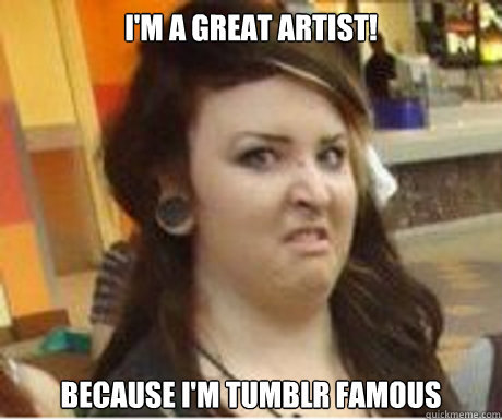 i'm a great artist! because i'm tumblr famous  
