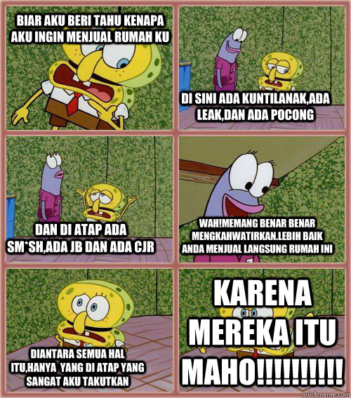 biar aku beri tahu kenapa aku ingin menjual rumah KU di sini ada kuntilanak,ada leak,dan ada pocong dan di atap ada sm*sh,ada JB dan ada CJR wah!memang benar benar mengkahwatirkan.lebih baik anda menjual langsung rumah ini diantara semua hal itu,hanya  ya  spongebob fail