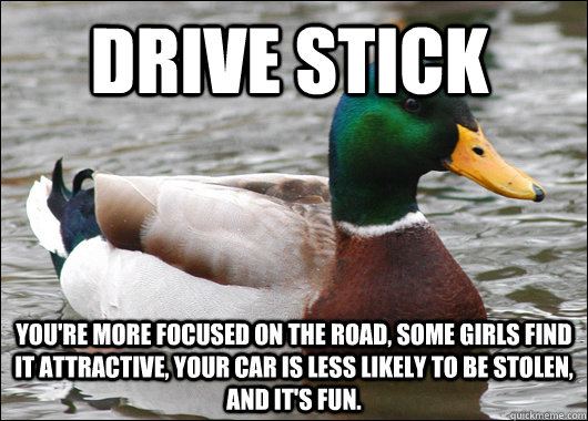 Drive stick You're more focused on the road, some girls find it attractive, your car is less likely to be stolen, and it's fun.  - Drive stick You're more focused on the road, some girls find it attractive, your car is less likely to be stolen, and it's fun.   Actual Advice Mallard