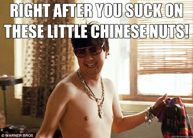 RIGHT AFTER YOU SUCK ON THESE LITTLE CHINESE NUTS!   