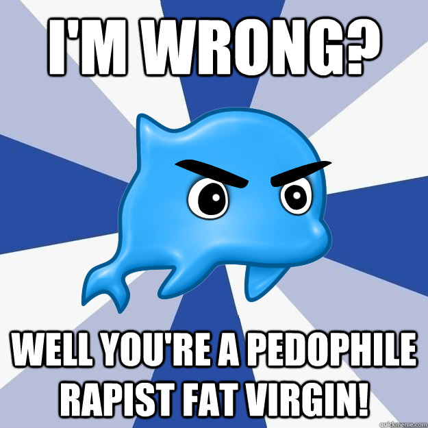 I'm wrong? Well you're a pedophile rapist fat virgin!  SRS Logic