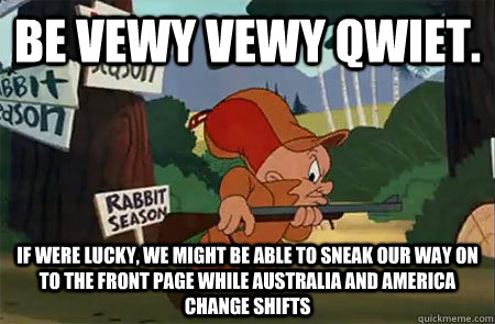 Be vewy vewy qwiet. If were lucky, We might be able to sneak our way on to the front page while Australia and America change shifts - Be vewy vewy qwiet. If were lucky, We might be able to sneak our way on to the front page while Australia and America change shifts  Elmer Fudd