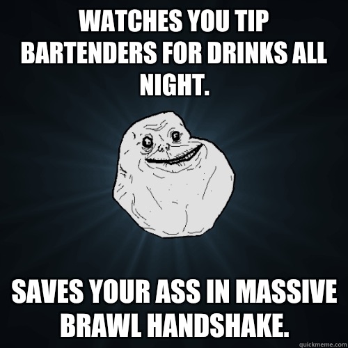 Watches you tip bartenders for drinks all night. Saves your ass in massive brawl handshake.  Forever Alone