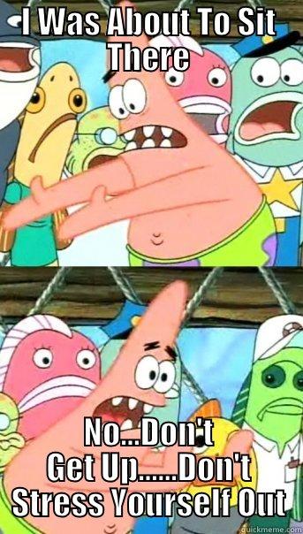 I WAS ABOUT TO SIT THERE NO...DON'T GET UP......DON'T STRESS YOURSELF OUT Push it somewhere else Patrick