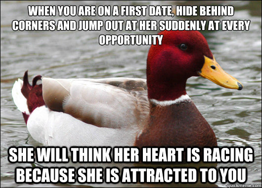 When you are on a first date, hide behind corners and jump out at her suddenly at every opportunity 
 she will think her heart is racing because she is attracted to you - When you are on a first date, hide behind corners and jump out at her suddenly at every opportunity 
 she will think her heart is racing because she is attracted to you  Malicious Advice Mallard