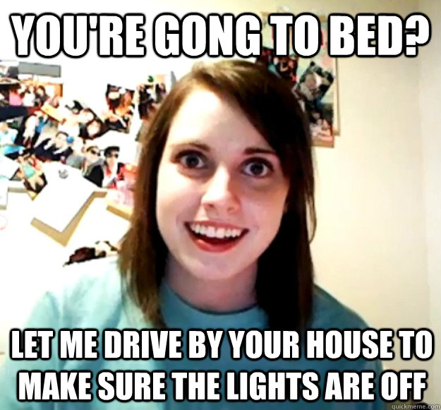 You're gong to bed? Let me drive by your house to make sure the lights are off  Overly Attached Girlfriend