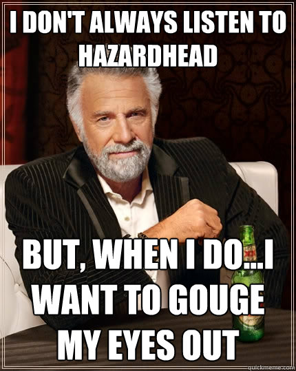 I DON'T ALWAYS LISTEN TO HAZARDHEAD BUT, WHEN i DO...I WANT TO GOUGE MY EYES OUT - I DON'T ALWAYS LISTEN TO HAZARDHEAD BUT, WHEN i DO...I WANT TO GOUGE MY EYES OUT  The Most Interesting Man In The World