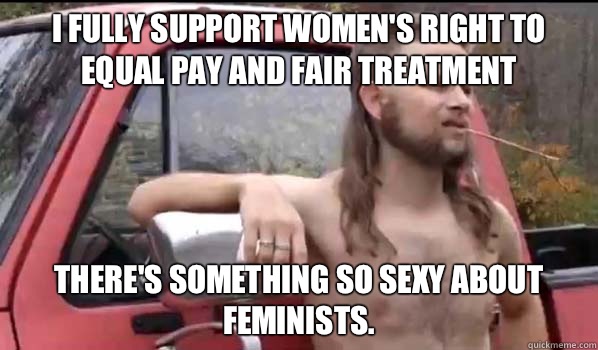 I fully support women's right to equal pay and fair treatment There's something so sexy about feminists. - I fully support women's right to equal pay and fair treatment There's something so sexy about feminists.  Almost Politically Correct Redneck