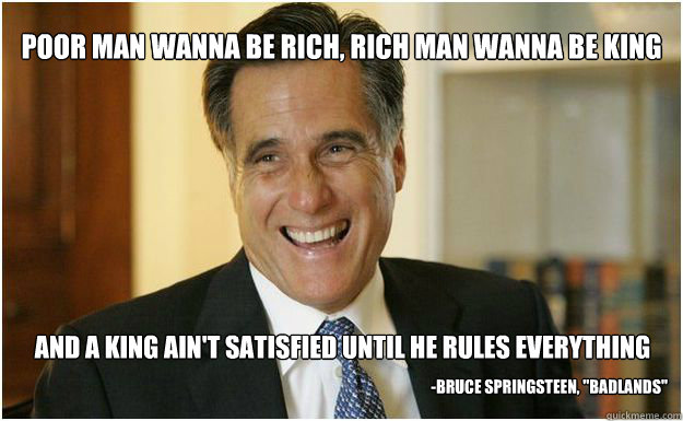 Poor man wanna be rich, rich man wanna be king And a king ain't satisfied until he rules everything -Bruce Springsteen, 